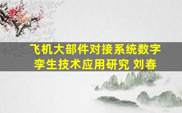 飞机大部件对接系统数字孪生技术应用研究 刘春